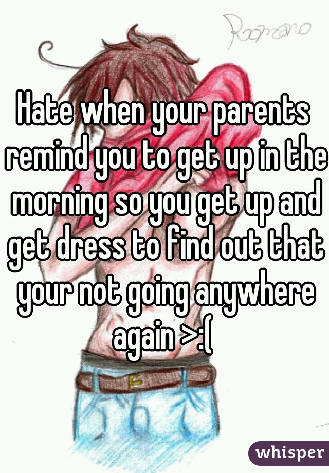 Hate when your parents remind you to get up in the morning so you get up and get dress to find out that your not going anywhere again >:( 