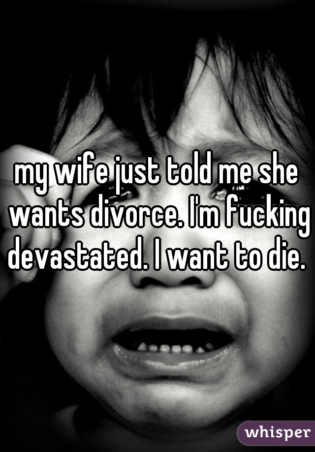 my wife just told me she wants divorce. I'm fucking devastated. I want to die. 