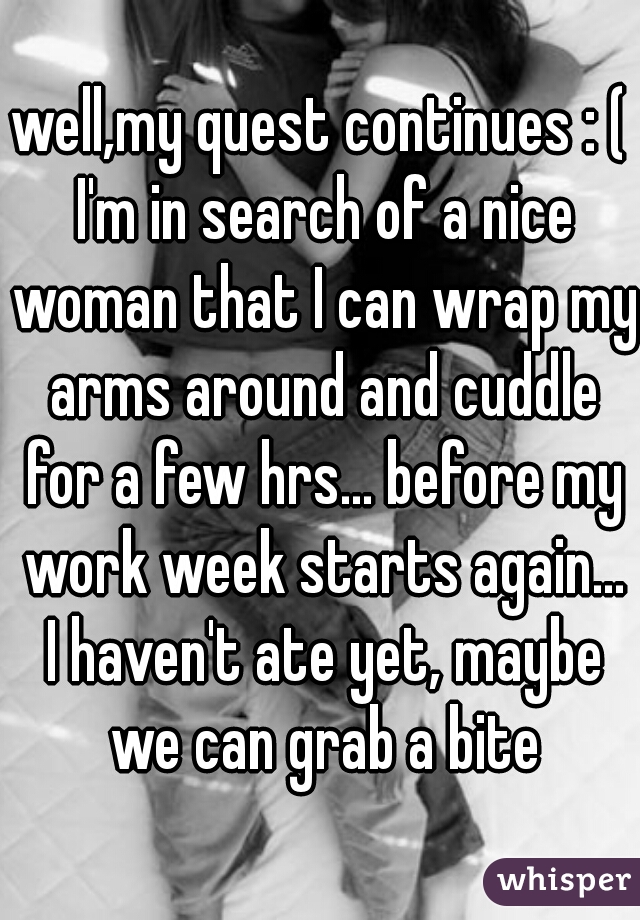 well,my quest continues : ( I'm in search of a nice woman that I can wrap my arms around and cuddle for a few hrs... before my work week starts again... I haven't ate yet, maybe we can grab a bite