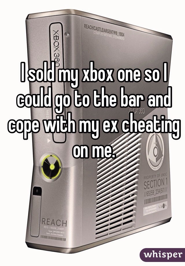 I sold my xbox one so I could go to the bar and cope with my ex cheating on me.