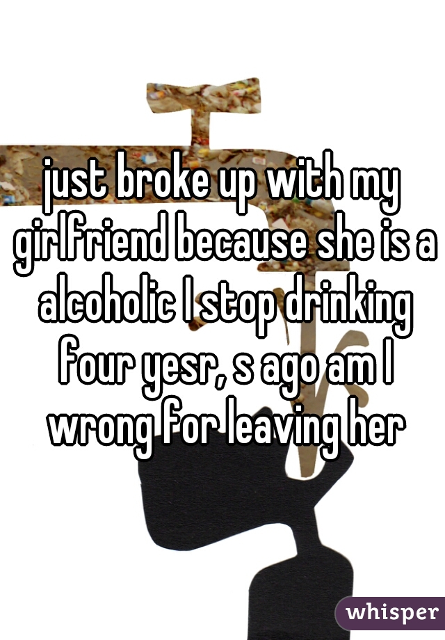 just broke up with my girlfriend because she is a alcoholic I stop drinking four yesr, s ago am I wrong for leaving her