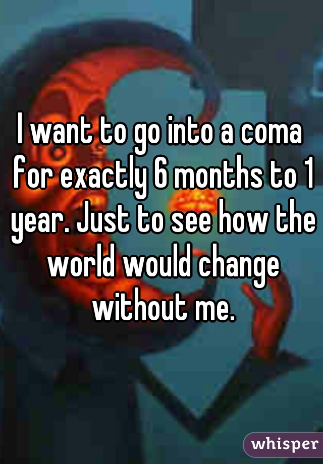 I want to go into a coma for exactly 6 months to 1 year. Just to see how the world would change without me.