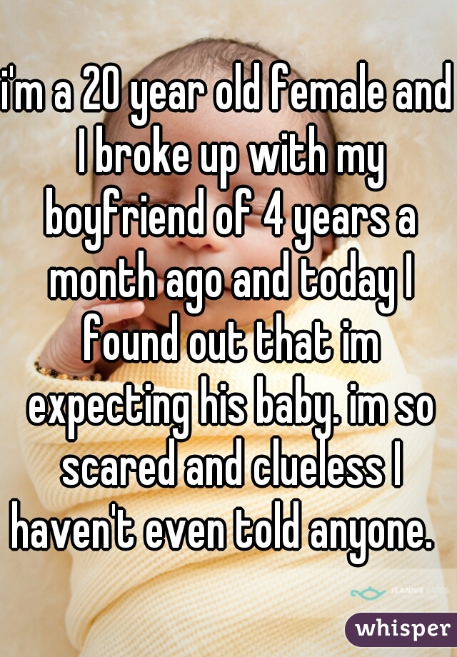 i'm a 20 year old female and I broke up with my boyfriend of 4 years a month ago and today I found out that im expecting his baby. im so scared and clueless I haven't even told anyone.  