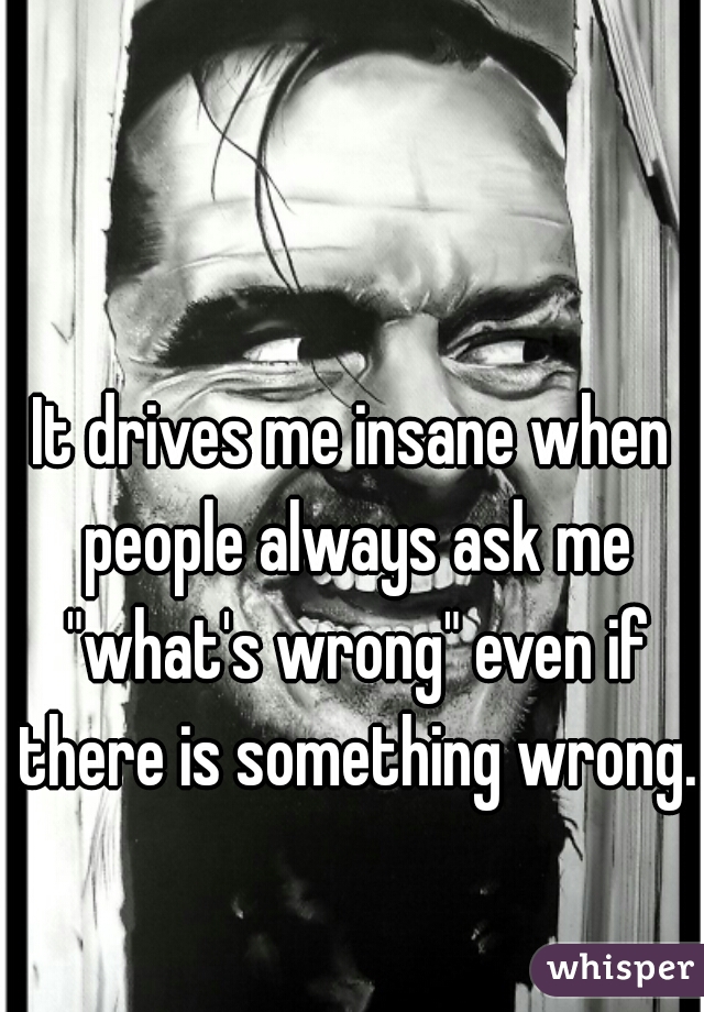 It drives me insane when people always ask me "what's wrong" even if there is something wrong.