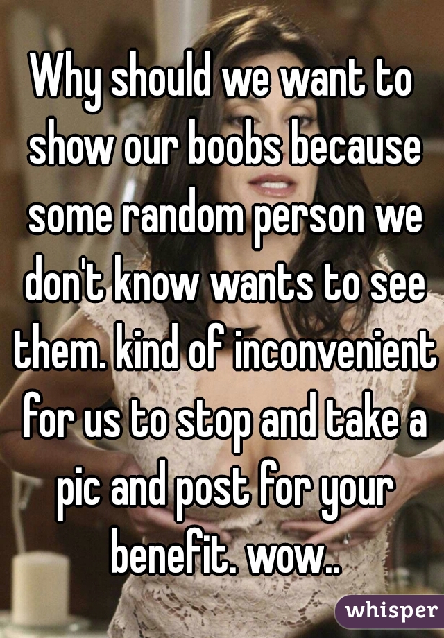 Why should we want to show our boobs because some random person we don't know wants to see them. kind of inconvenient for us to stop and take a pic and post for your benefit. wow..