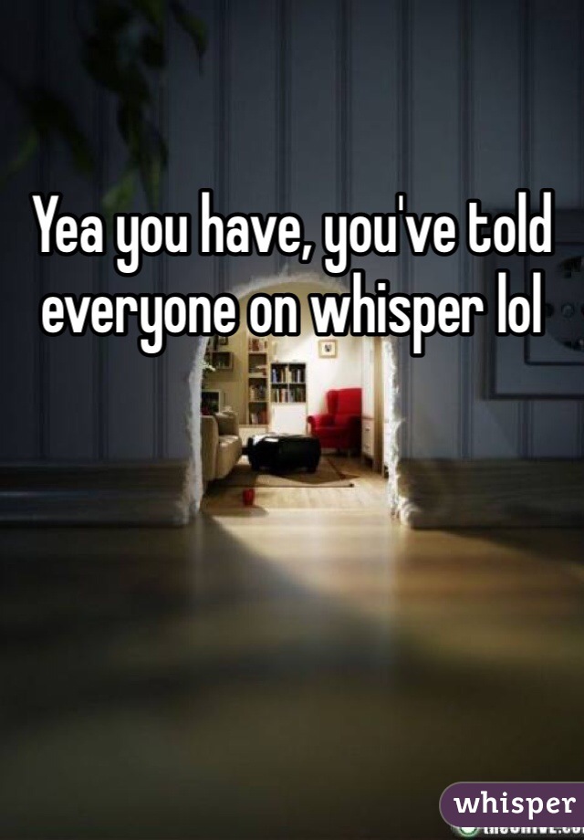 Yea you have, you've told everyone on whisper lol 