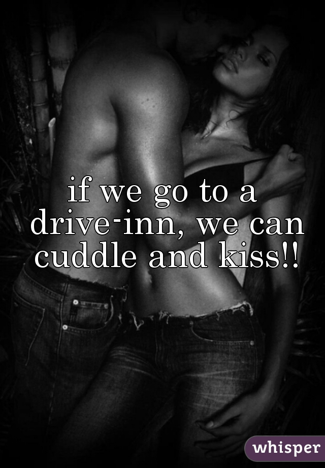 if we go to a drive-inn, we can cuddle and kiss!!