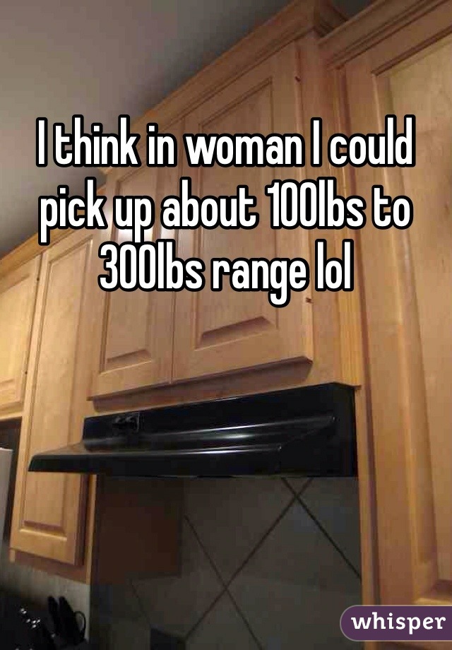 I think in woman I could pick up about 100lbs to 300lbs range lol