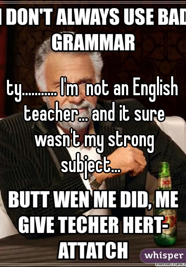 ty........... I'm  not an English teacher... and it sure wasn't my strong subject...  