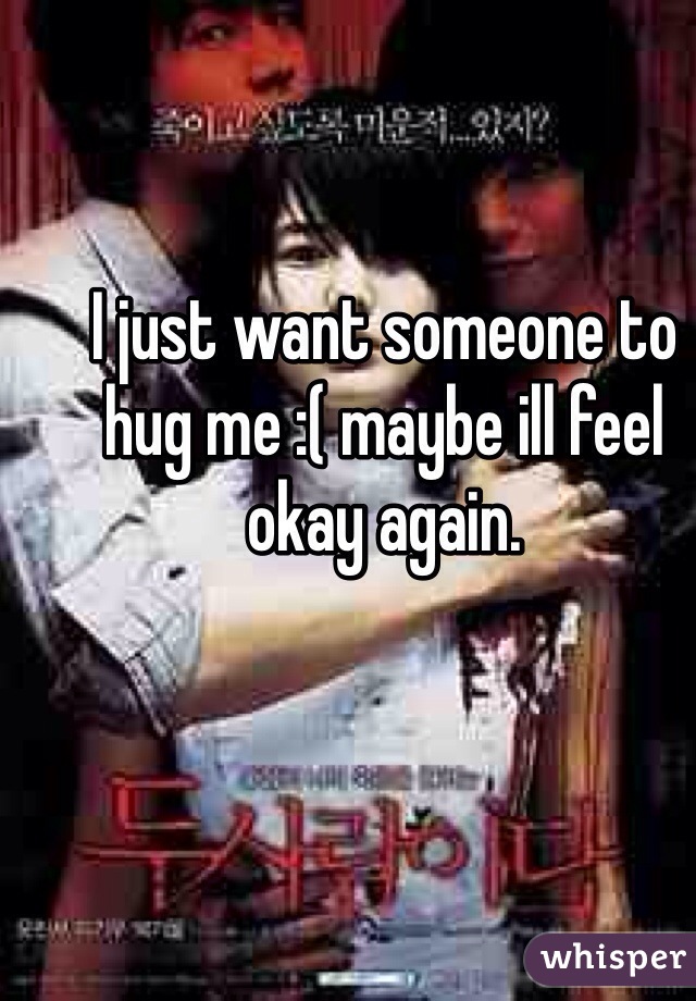 I just want someone to hug me :( maybe ill feel okay again. 