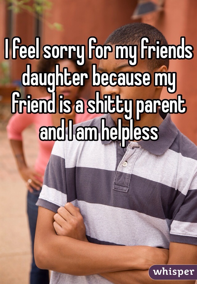 I feel sorry for my friends daughter because my friend is a shitty parent and I am helpless