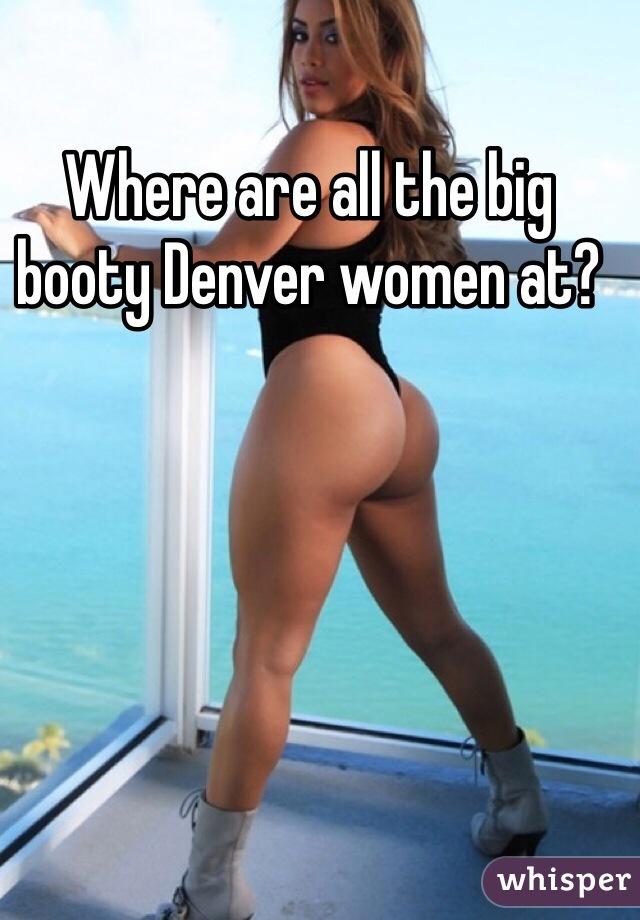 Where are all the big booty Denver women at? 