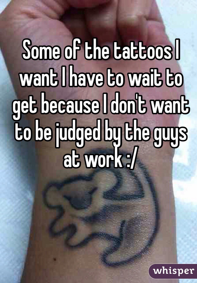 Some of the tattoos I want I have to wait to get because I don't want to be judged by the guys at work :/