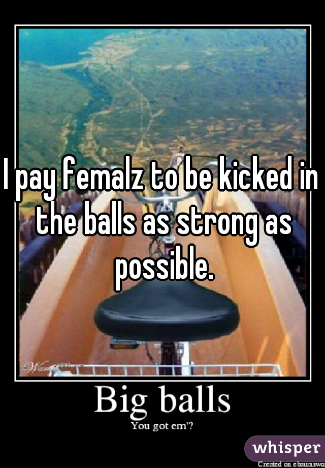 I pay femalz to be kicked in the balls as strong as possible.