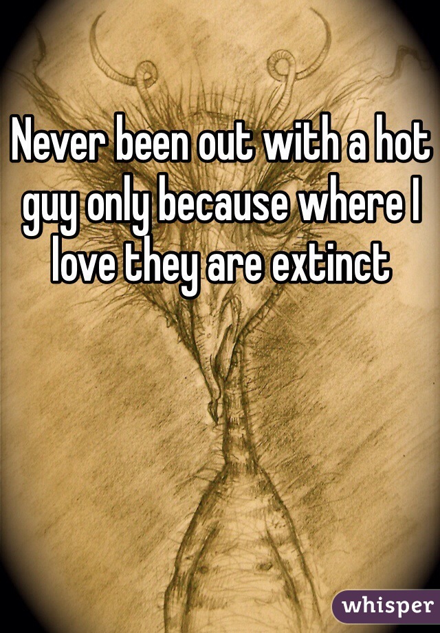 Never been out with a hot guy only because where I love they are extinct 