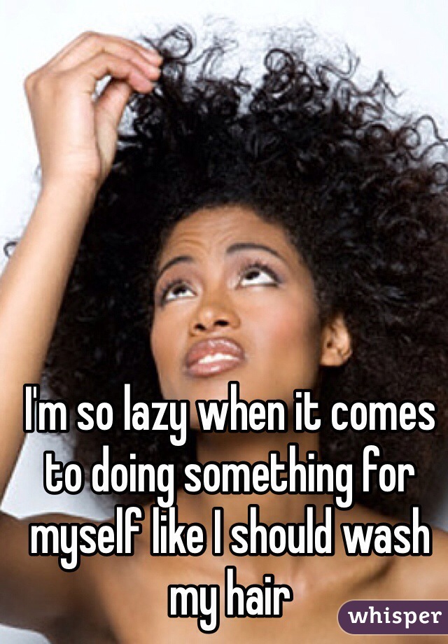 I'm so lazy when it comes to doing something for myself like I should wash my hair 