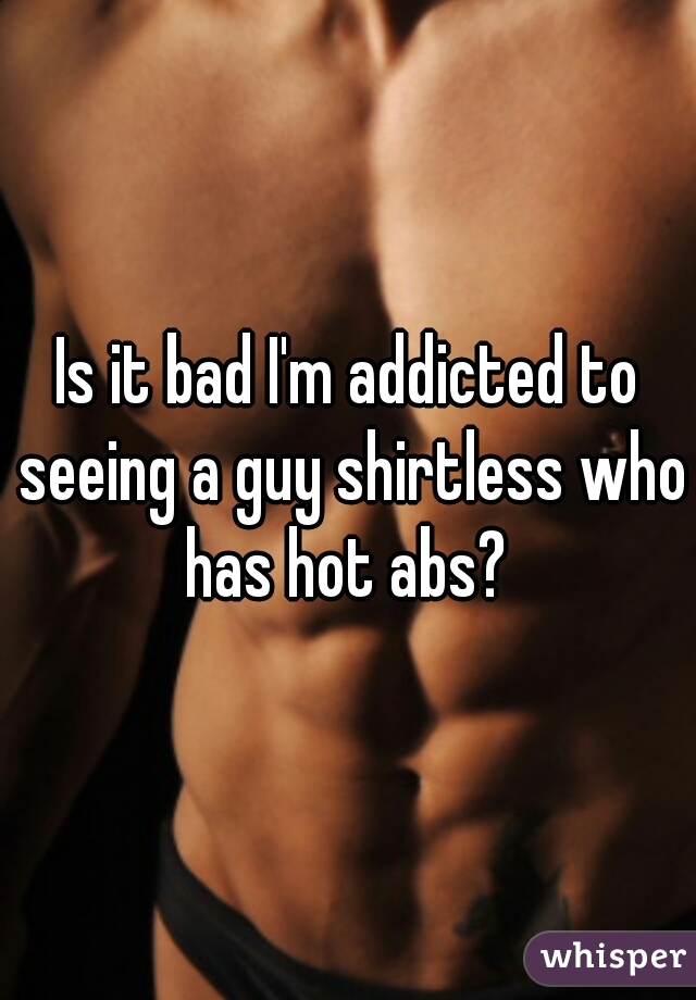 Is it bad I'm addicted to seeing a guy shirtless who has hot abs? 