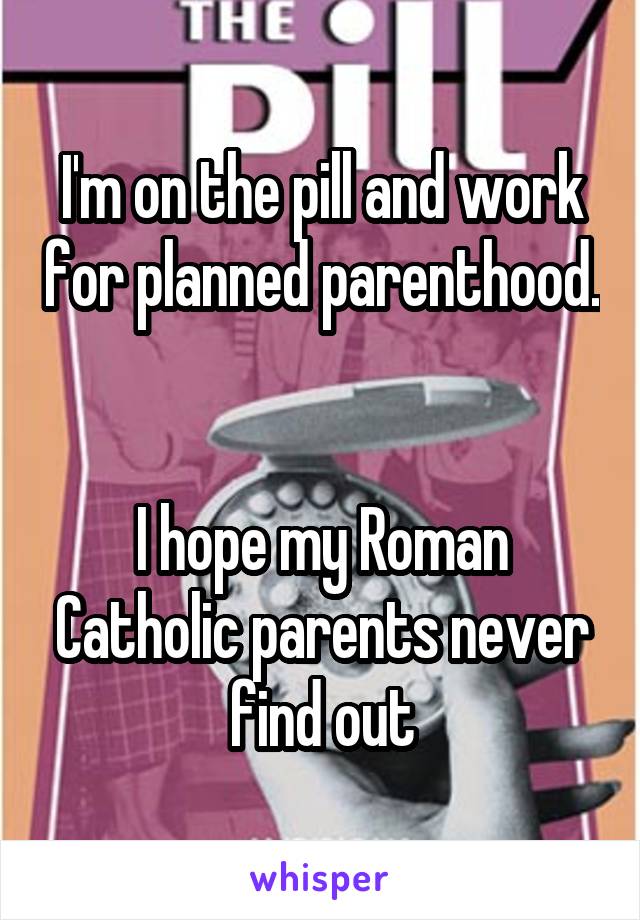 I'm on the pill and work for planned parenthood.


I hope my Roman Catholic parents never find out