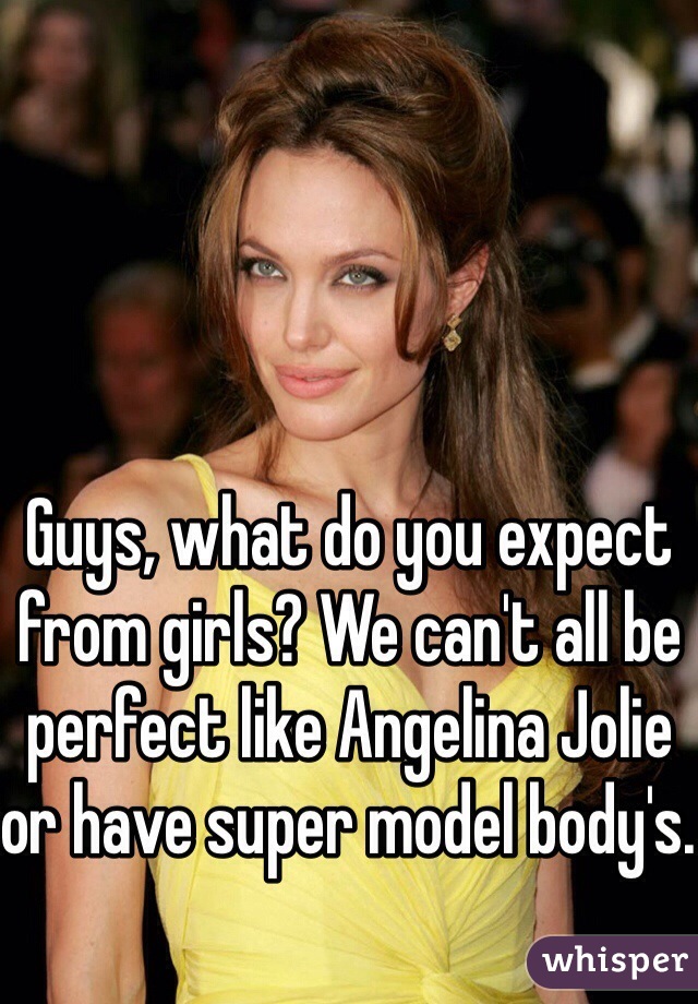 Guys, what do you expect from girls? We can't all be perfect like Angelina Jolie or have super model body's. 