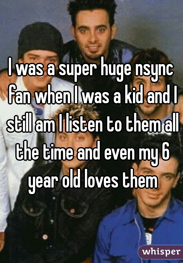I was a super huge nsync fan when I was a kid and I still am I listen to them all the time and even my 6 year old loves them