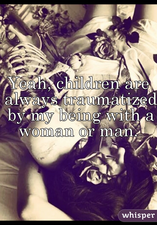 Yeah, children are always traumatized by my being with a woman or man. 