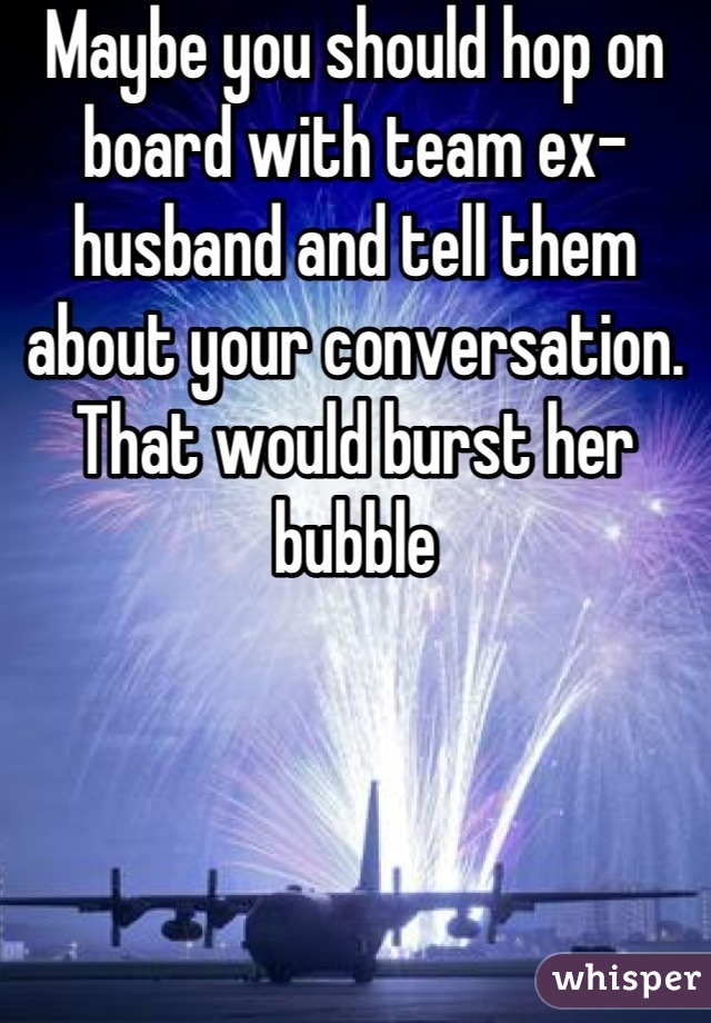 Maybe you should hop on board with team ex-husband and tell them about your conversation.  That would burst her bubble