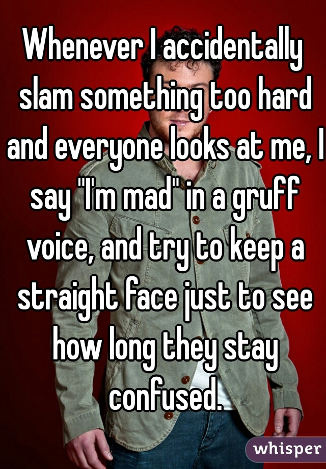 Whenever I accidentally slam something too hard and everyone looks at me, I say "I'm mad" in a gruff voice, and try to keep a straight face just to see how long they stay confused.
