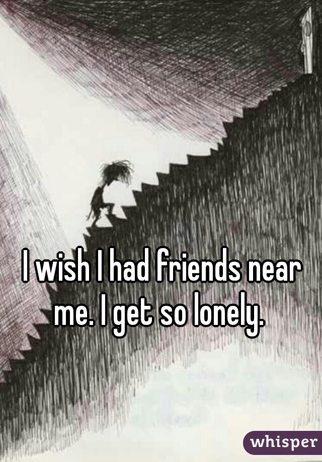 I wish I had friends near me. I get so lonely.  
