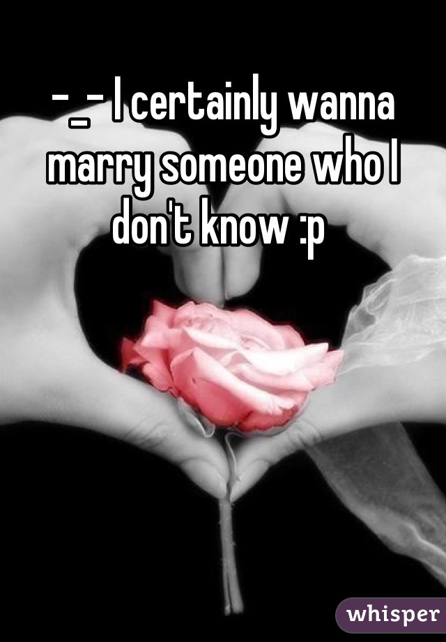 -_- I certainly wanna marry someone who I don't know :p 