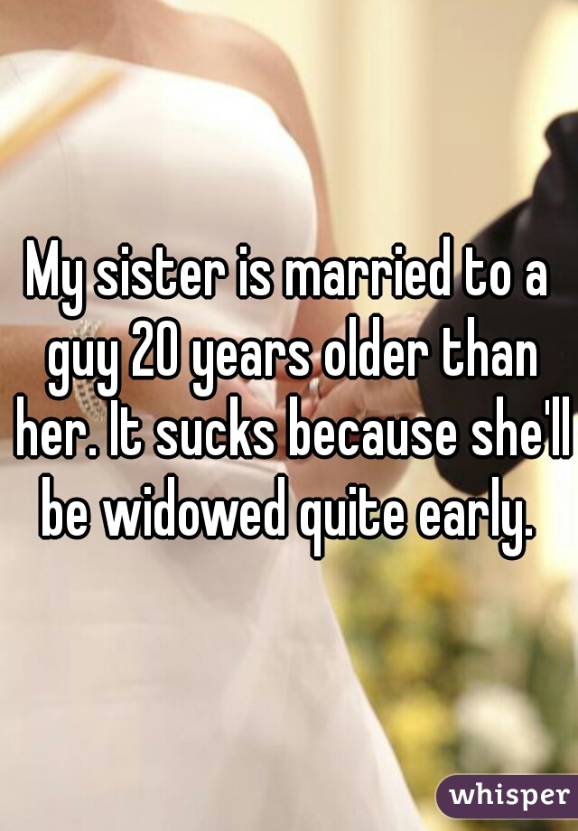 My sister is married to a guy 20 years older than her. It sucks because she'll be widowed quite early. 