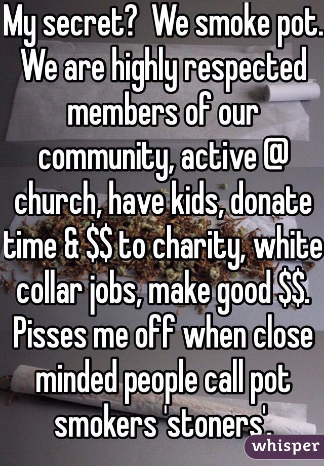 My secret?  We smoke pot.  We are highly respected members of our community, active @ church, have kids, donate time & $$ to charity, white collar jobs, make good $$.  Pisses me off when close minded people call pot smokers 'stoners'.