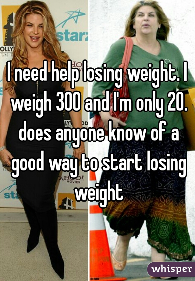 I need help losing weight. I weigh 300 and I'm only 20. does anyone know of a good way to start losing weight