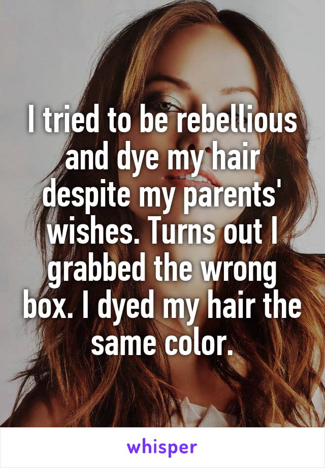 I tried to be rebellious and dye my hair despite my parents' wishes. Turns out I grabbed the wrong box. I dyed my hair the same color.