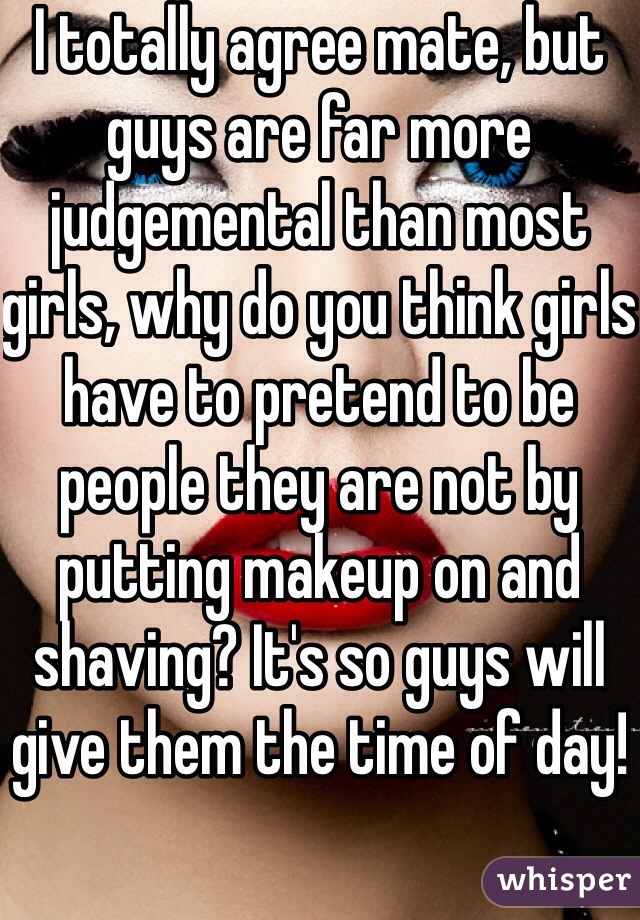 I totally agree mate, but guys are far more judgemental than most girls, why do you think girls have to pretend to be people they are not by putting makeup on and shaving? It's so guys will give them the time of day!