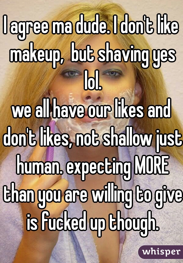 I agree ma dude. I don't like makeup,  but shaving yes lol.
we all have our likes and don't likes, not shallow just human. expecting MORE than you are willing to give is fucked up though.