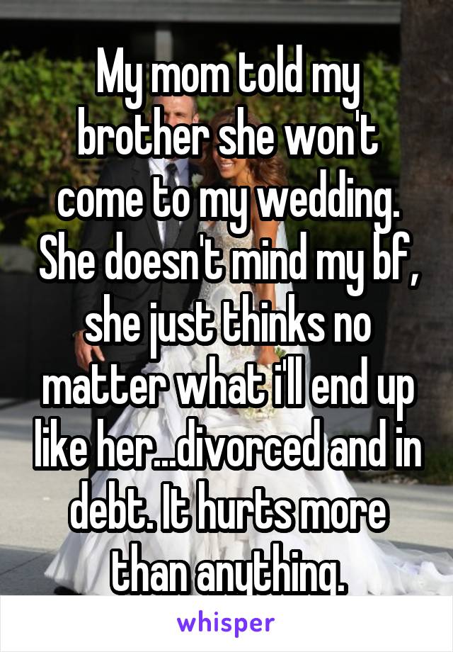 My mom told my brother she won't come to my wedding. She doesn't mind my bf, she just thinks no matter what i'll end up like her...divorced and in debt. It hurts more than anything.