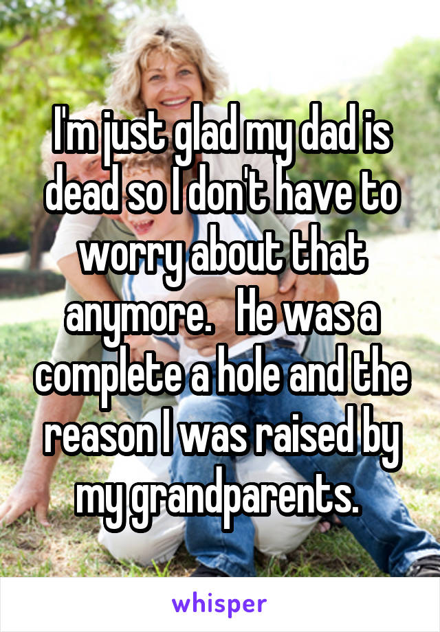 I'm just glad my dad is dead so I don't have to worry about that anymore.   He was a complete a hole and the reason I was raised by my grandparents. 