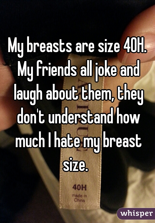 My breasts are size 40H. My friends all joke and laugh about them