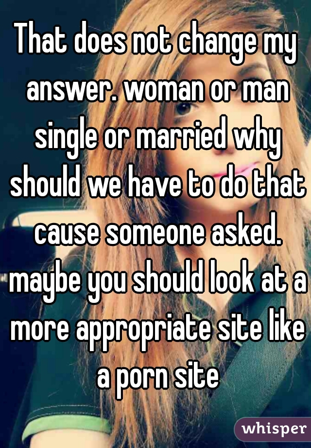 That does not change my answer. woman or man single or married why should we have to do that cause someone asked. maybe you should look at a more appropriate site like a porn site