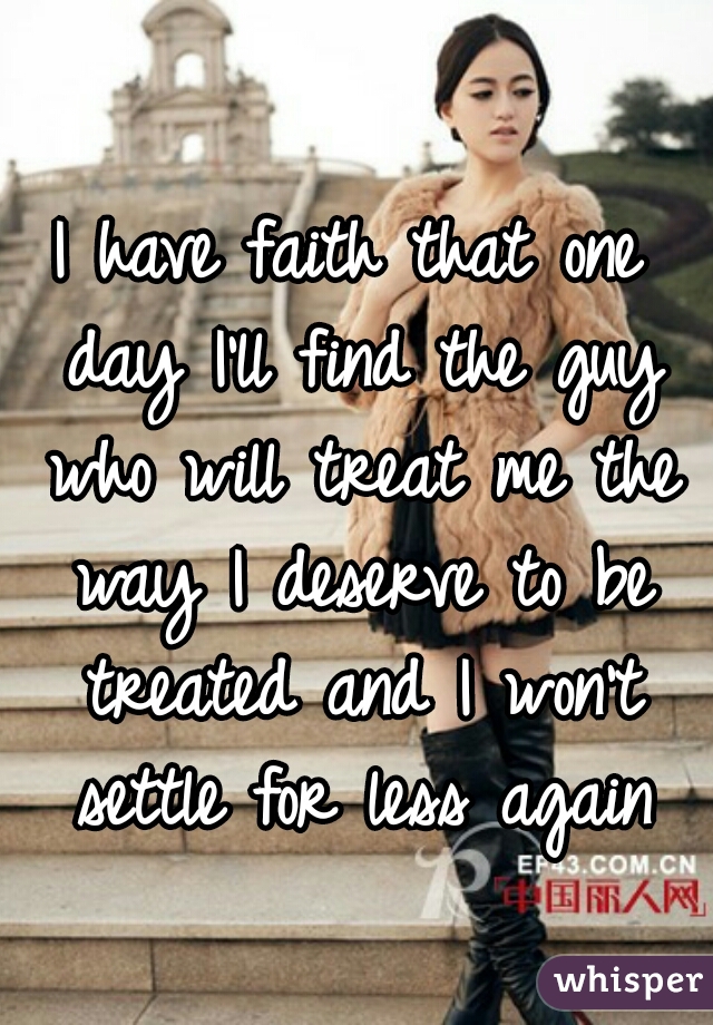 I have faith that one day I'll find the guy who will treat me the way I deserve to be treated and I won't settle for less again
