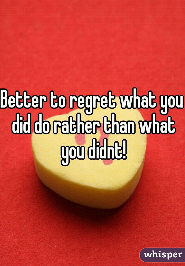 Better to regret what you did do rather than what you didnt!
