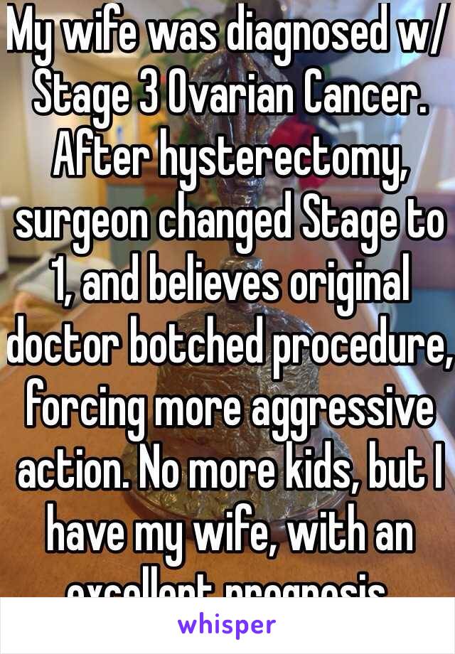 My wife was diagnosed w/ Stage 3 Ovarian Cancer. After hysterectomy, surgeon changed Stage to 1, and believes original doctor botched procedure, forcing more aggressive action. No more kids, but I have my wife, with an excellent prognosis.