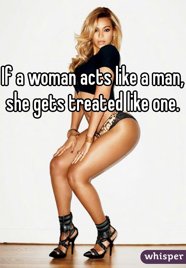 If a woman acts like a man, she gets treated like one. 