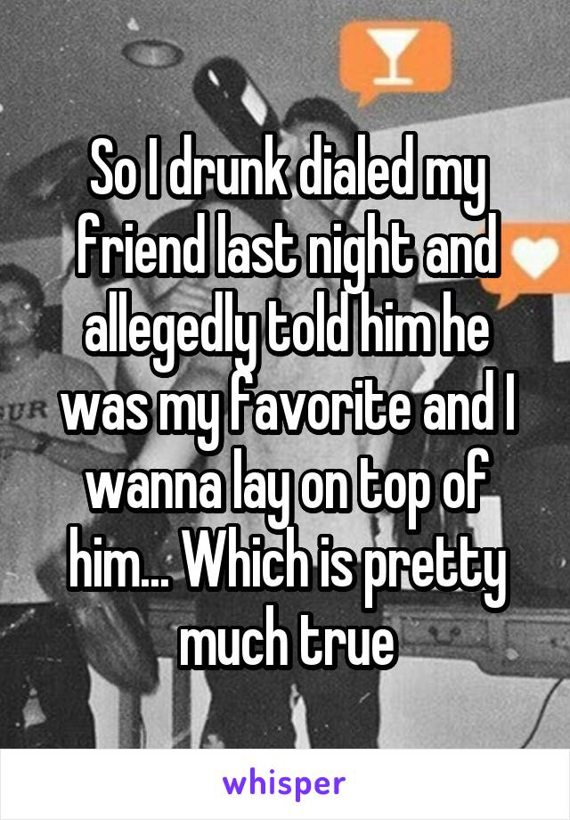 So I drunk dialed my friend last night and allegedly told him he was my favorite and I wanna lay on top of him... Which is pretty much true