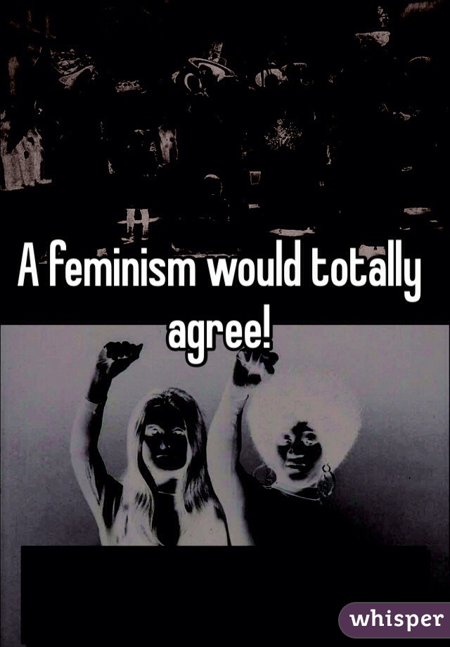 A feminism would totally agree!