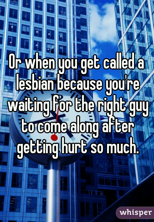 Or when you get called a lesbian because you're waiting for the right guy to come along after getting hurt so much.