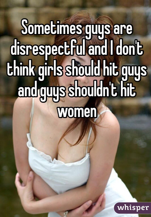 Sometimes guys are disrespectful and I don't think girls should hit guys and guys shouldn't hit women 