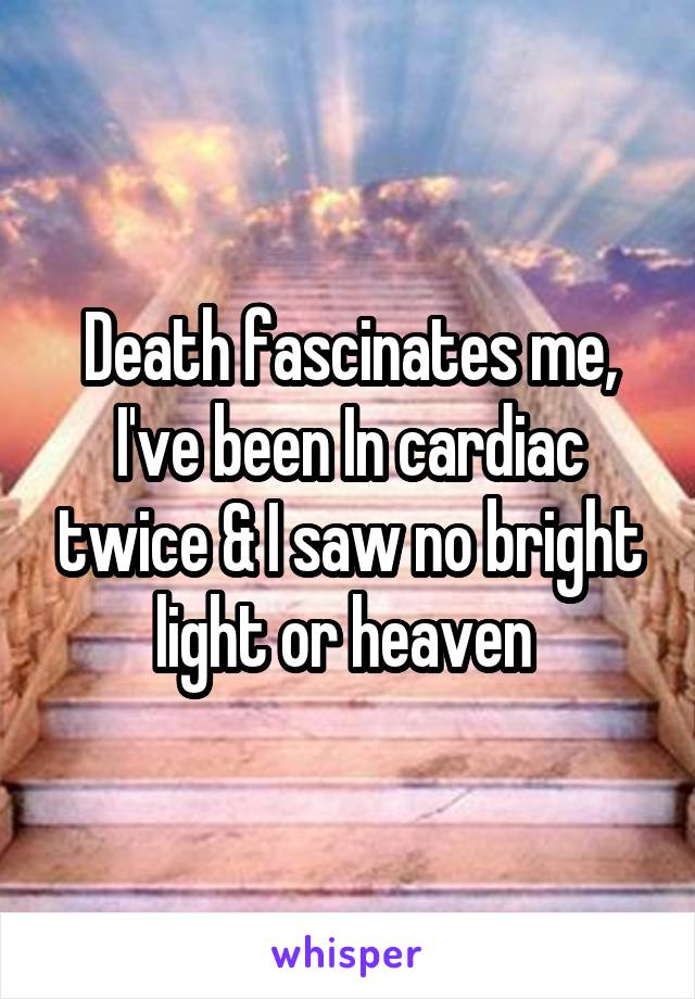 Death fascinates me, I've been In cardiac twice & I saw no bright light or heaven 