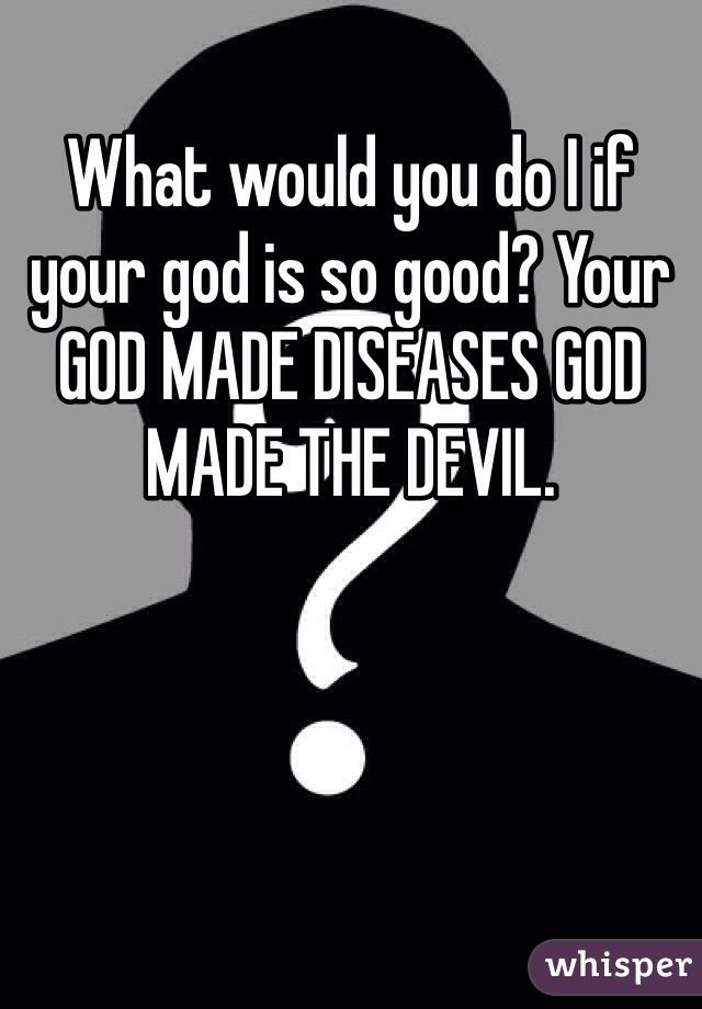 What would you do I if your god is so good? Your GOD MADE DISEASES GOD MADE THE DEVIL.