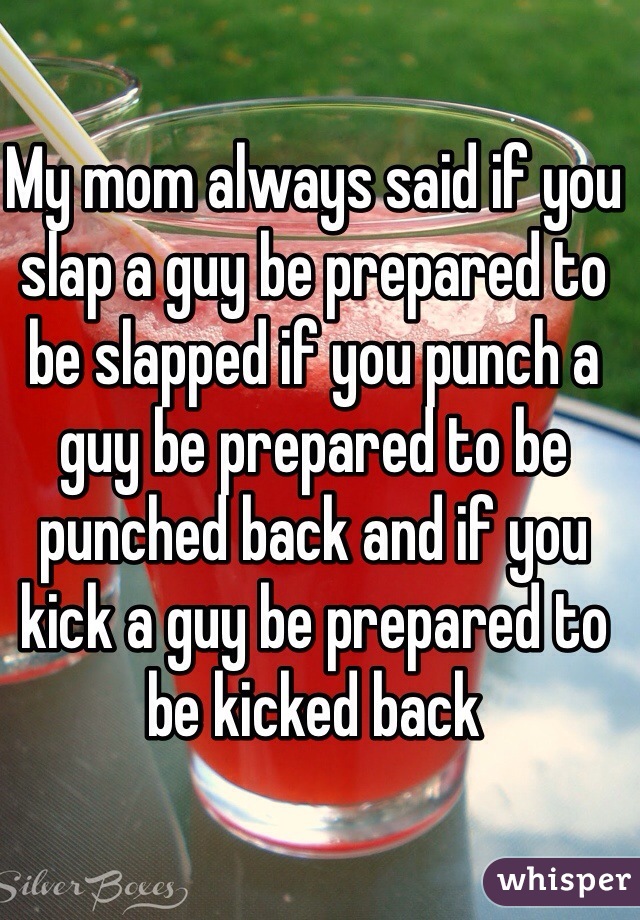 My mom always said if you slap a guy be prepared to be slapped if you punch a guy be prepared to be punched back and if you kick a guy be prepared to be kicked back 